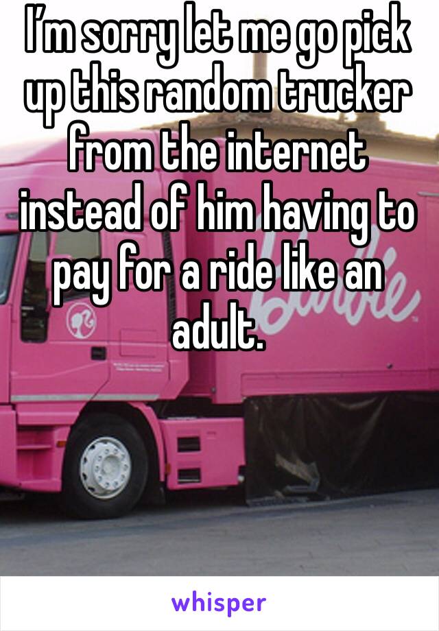 I’m sorry let me go pick up this random trucker from the internet instead of him having to pay for a ride like an adult. 
