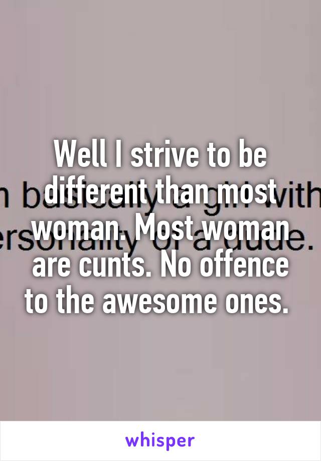 Well I strive to be different than most woman. Most woman are cunts. No offence to the awesome ones. 