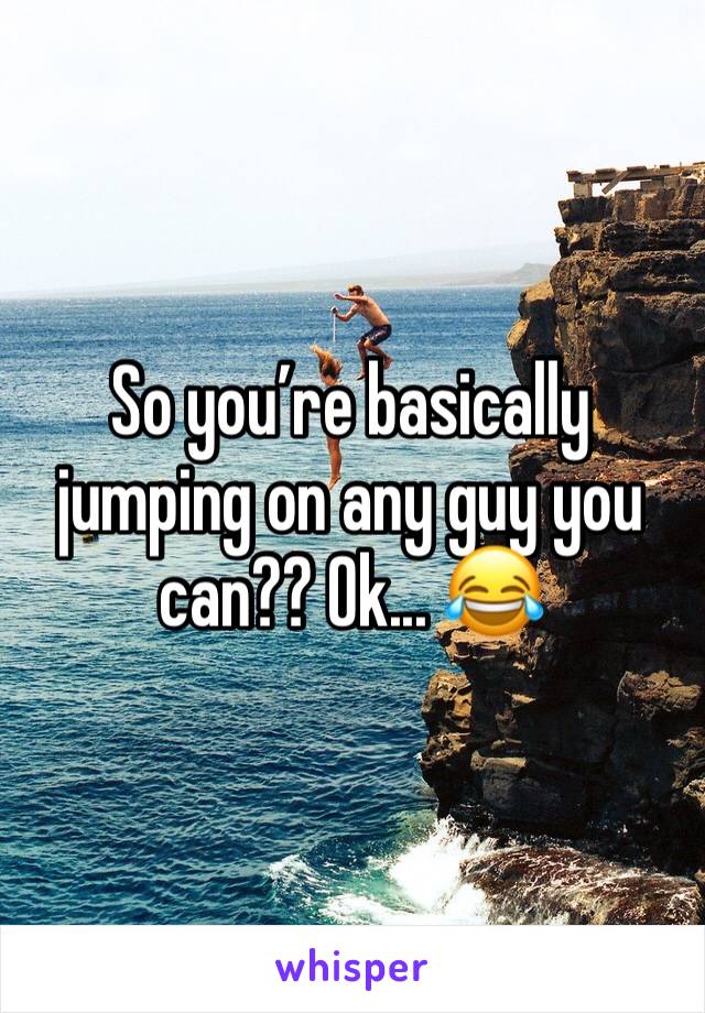 So you’re basically jumping on any guy you can?? Ok... 😂