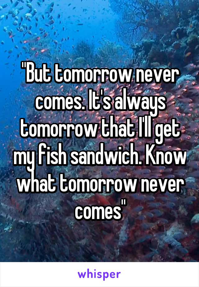 "But tomorrow never comes. It's always tomorrow that I'll get my fish sandwich. Know what tomorrow never comes"