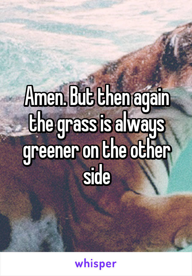 Amen. But then again the grass is always greener on the other side