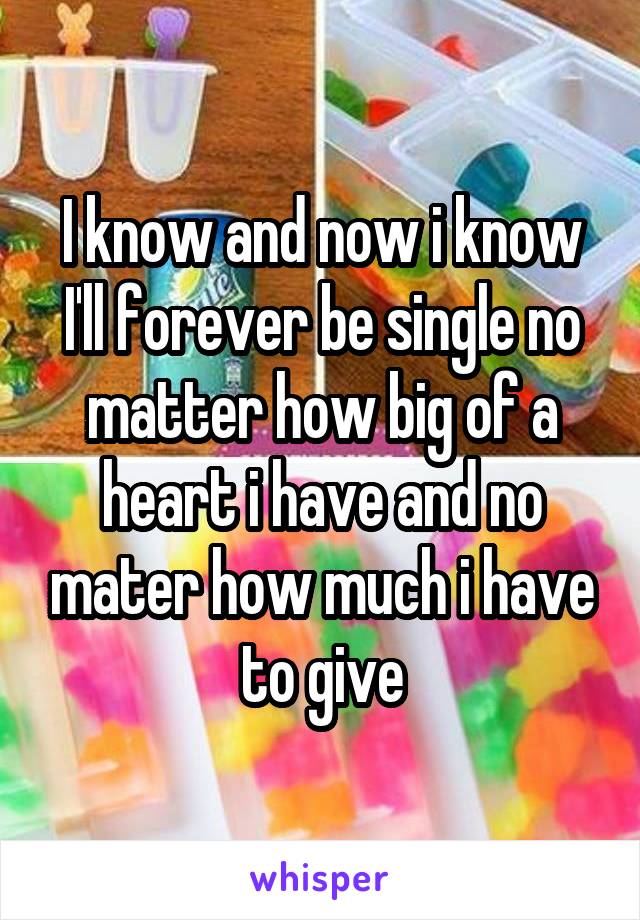 I know and now i know I'll forever be single no matter how big of a heart i have and no mater how much i have to give