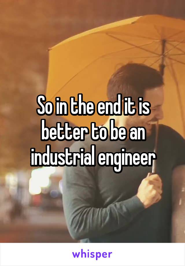 So in the end it is better to be an industrial engineer