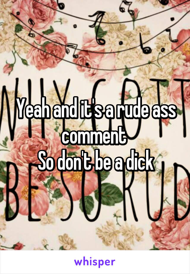 Yeah and it's a rude ass comment 
So don't be a dick