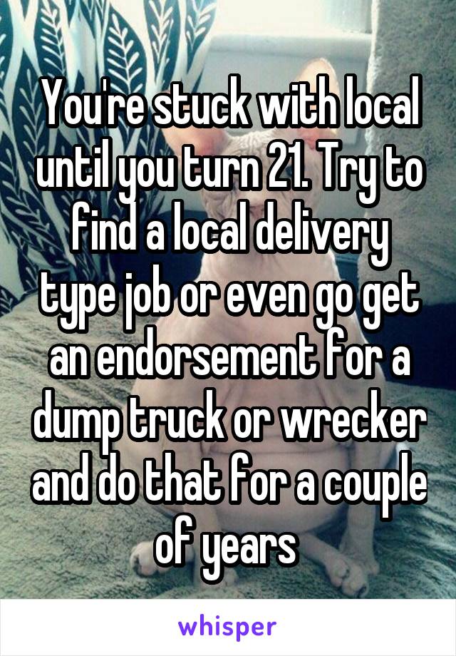 You're stuck with local until you turn 21. Try to find a local delivery type job or even go get an endorsement for a dump truck or wrecker and do that for a couple of years 