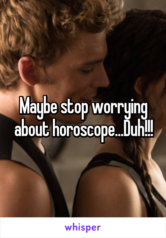 Maybe stop worrying about horoscope...Duh!!!