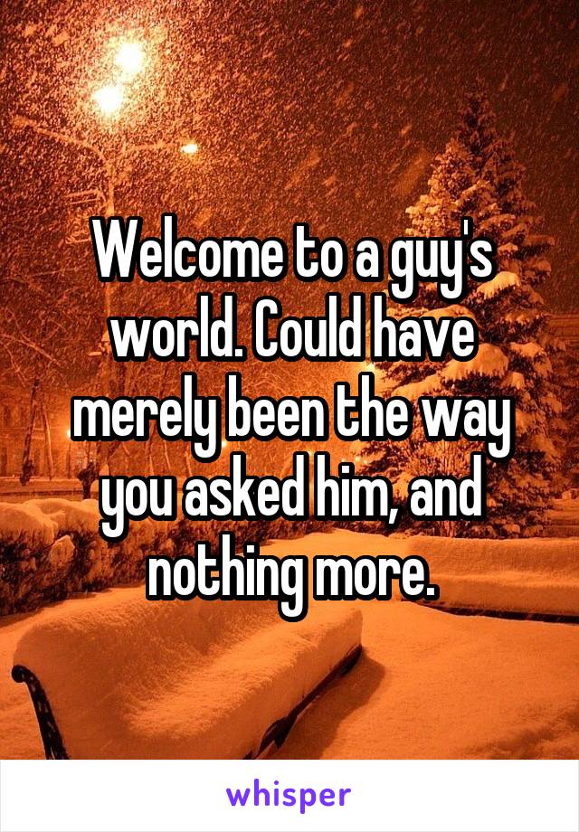 Welcome to a guy's world. Could have merely been the way you asked him, and nothing more.
