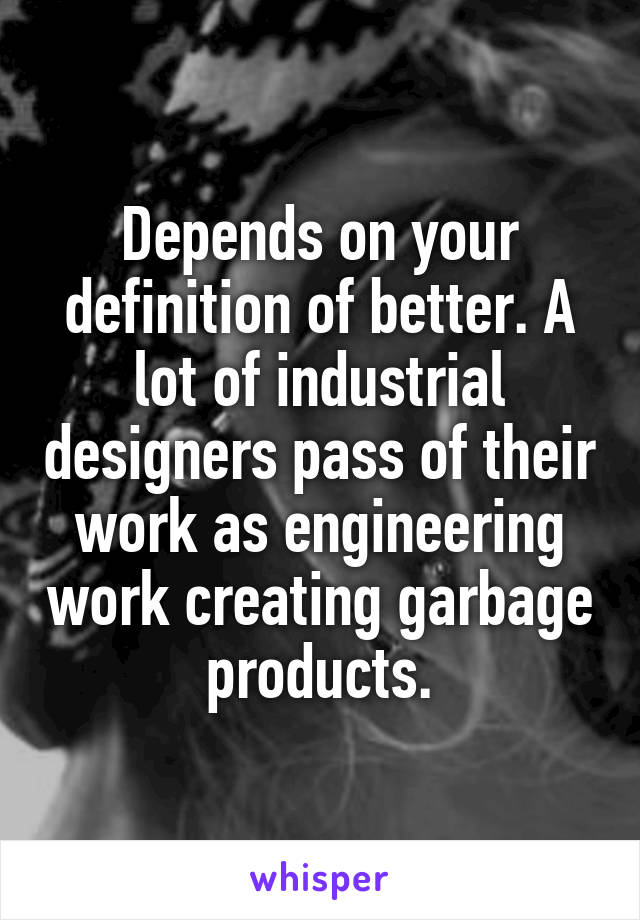 Depends on your definition of better. A lot of industrial designers pass of their work as engineering work creating garbage products.