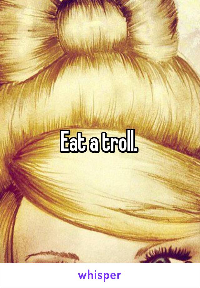 Eat a troll. 