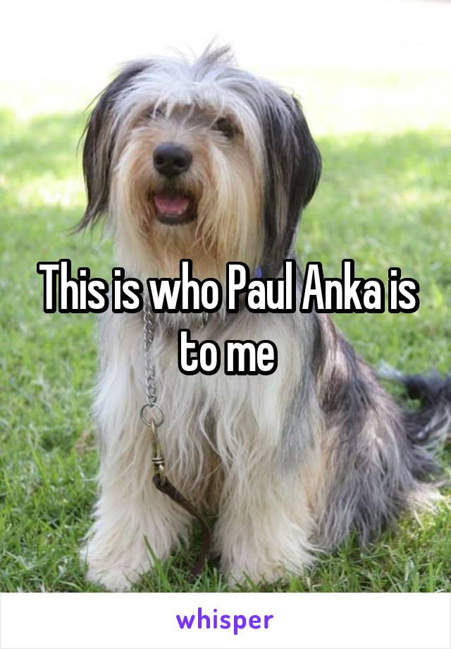 This is who Paul Anka is to me