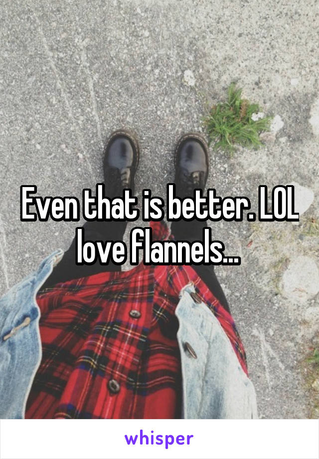 Even that is better. LOL love flannels... 