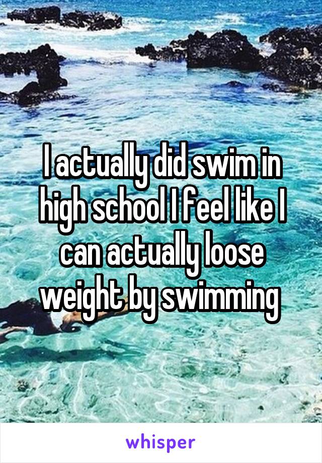 I actually did swim in high school I feel like I can actually loose weight by swimming 
