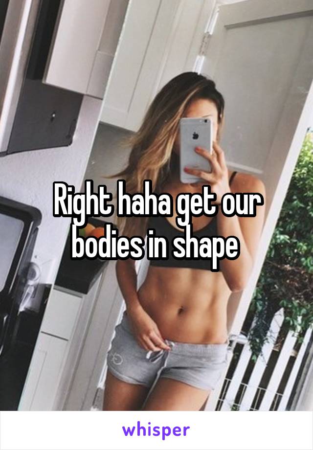 Right haha get our bodies in shape 