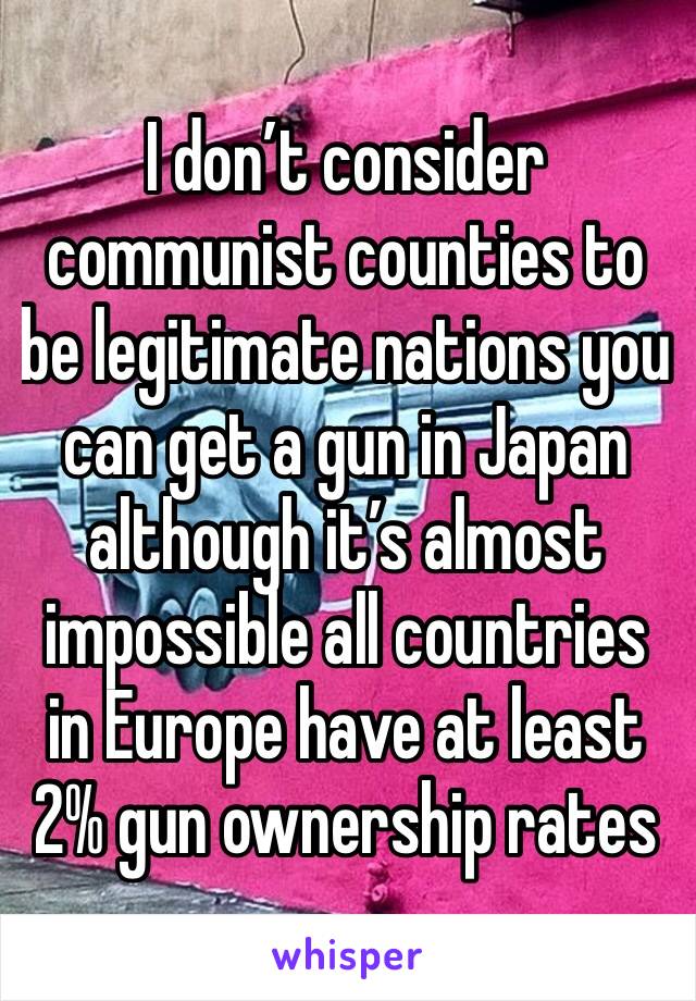 I don’t consider communist counties to be legitimate nations you can get a gun in Japan although it’s almost impossible all countries in Europe have at least 2% gun ownership rates 