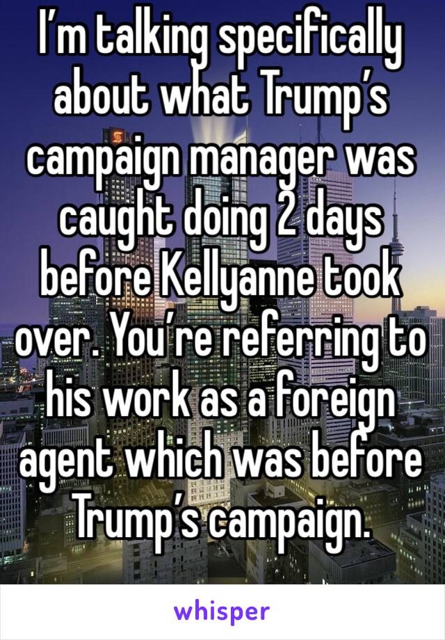 I’m talking specifically  about what Trump’s campaign manager was caught doing 2 days before Kellyanne took over. You’re referring to his work as a foreign agent which was before Trump’s campaign.