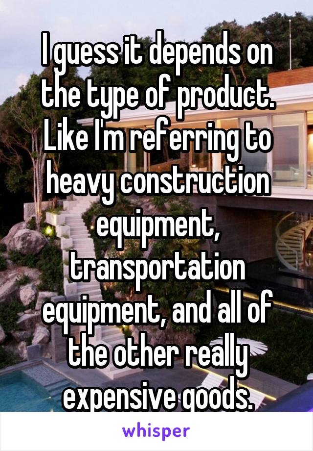 I guess it depends on the type of product. Like I'm referring to heavy construction equipment, transportation equipment, and all of the other really expensive goods.