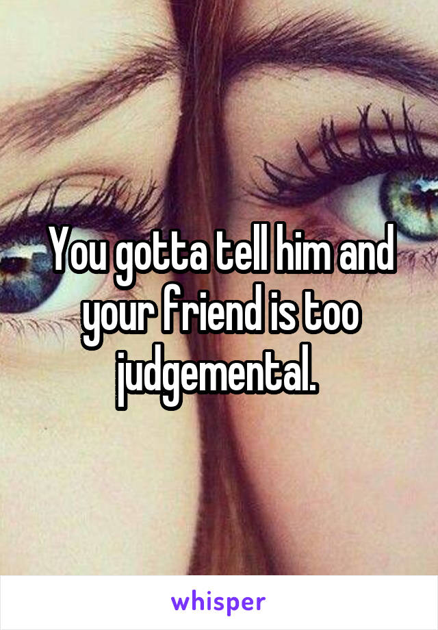 You gotta tell him and your friend is too judgemental. 