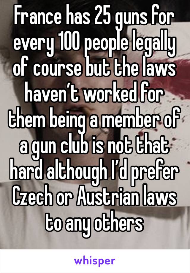 France has 25 guns for every 100 people legally of course but the laws haven’t worked for them being a member of a gun club is not that hard although I’d prefer Czech or Austrian laws to any others