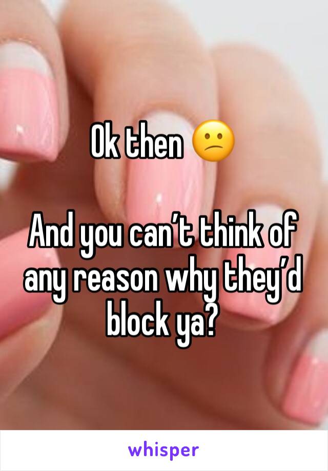 Ok then 😕

And you can’t think of any reason why they’d block ya?