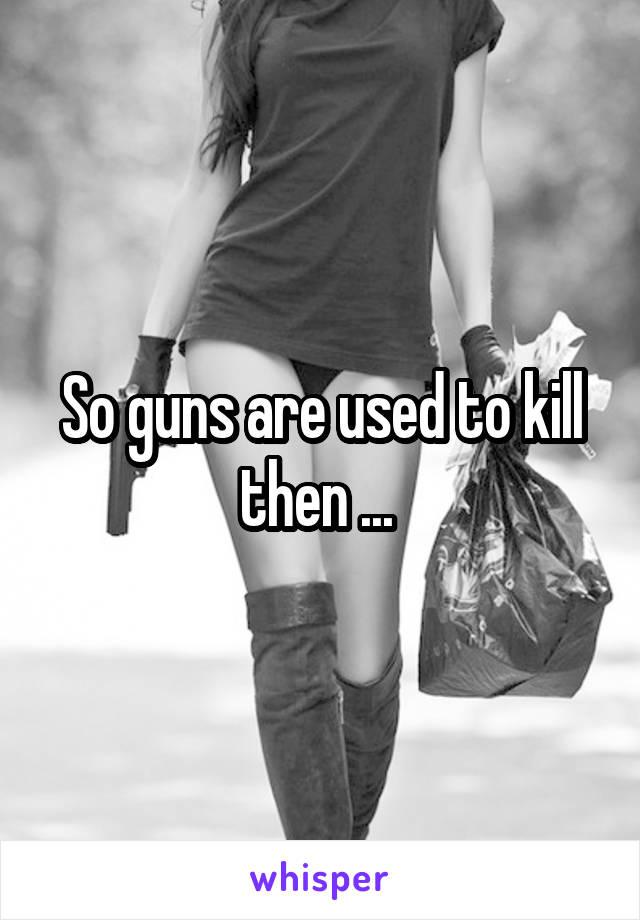 So guns are used to kill then ... 