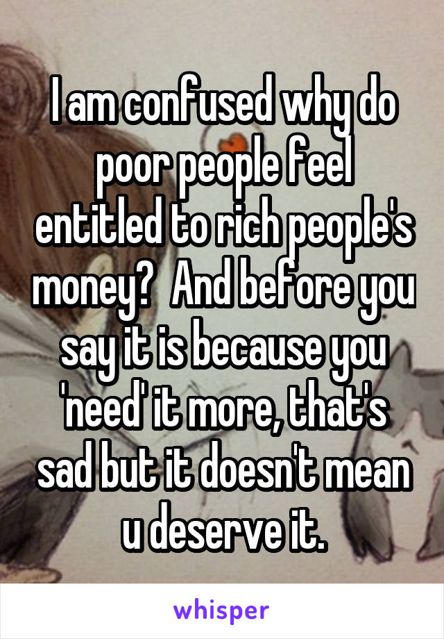 I am confused why do poor people feel entitled to rich people's money?  And before you say it is because you 'need' it more, that's sad but it doesn't mean u deserve it.