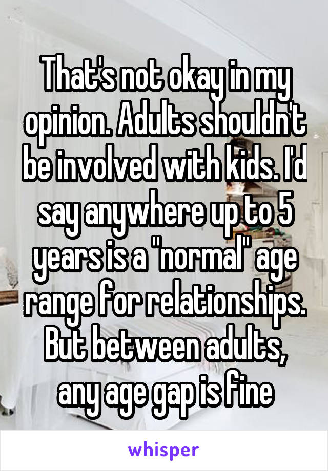 That's not okay in my opinion. Adults shouldn't be involved with kids. I'd say anywhere up to 5 years is a "normal" age range for relationships. But between adults, any age gap is fine