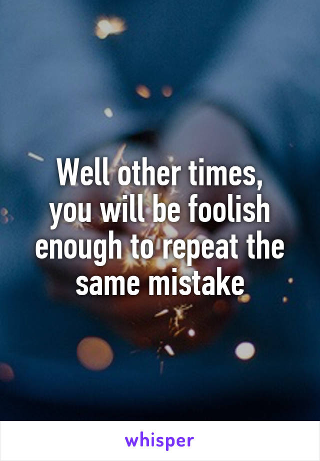 Well other times,
you will be foolish enough to repeat the same mistake