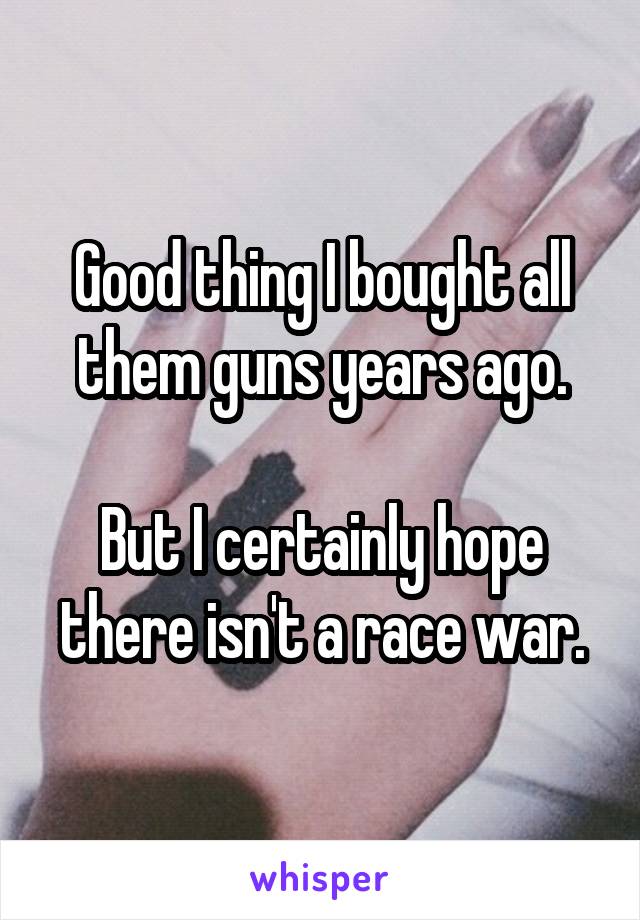 Good thing I bought all them guns years ago.

But I certainly hope there isn't a race war.