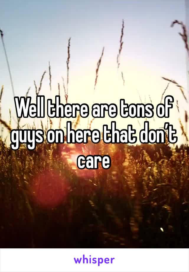 Well there are tons of guys on here that don’t care