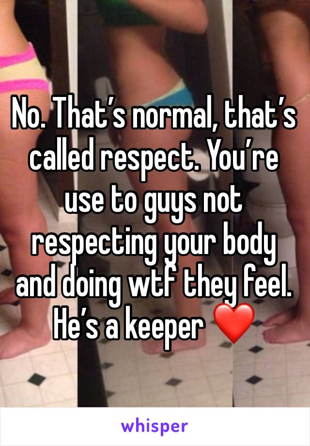 No. That’s normal, that’s called respect. You’re use to guys not respecting your body and doing wtf they feel. He’s a keeper ❤️