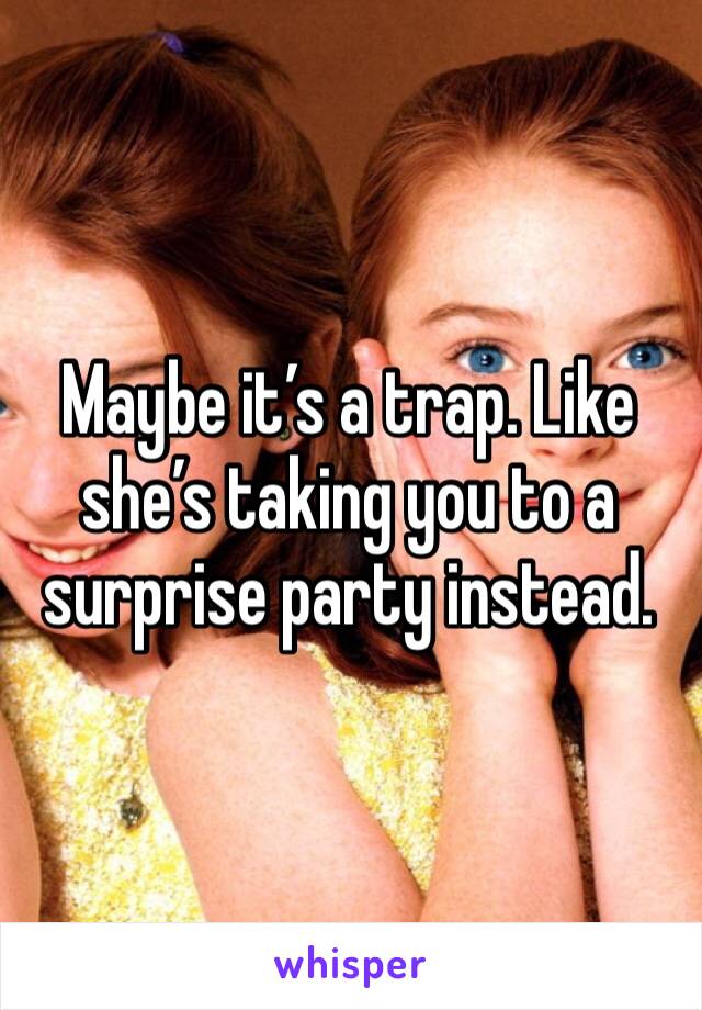 Maybe it’s a trap. Like she’s taking you to a surprise party instead. 