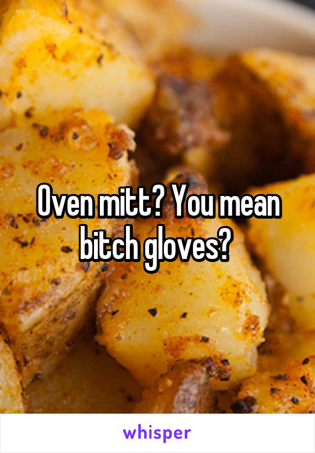 Oven mitt? You mean bitch gloves? 