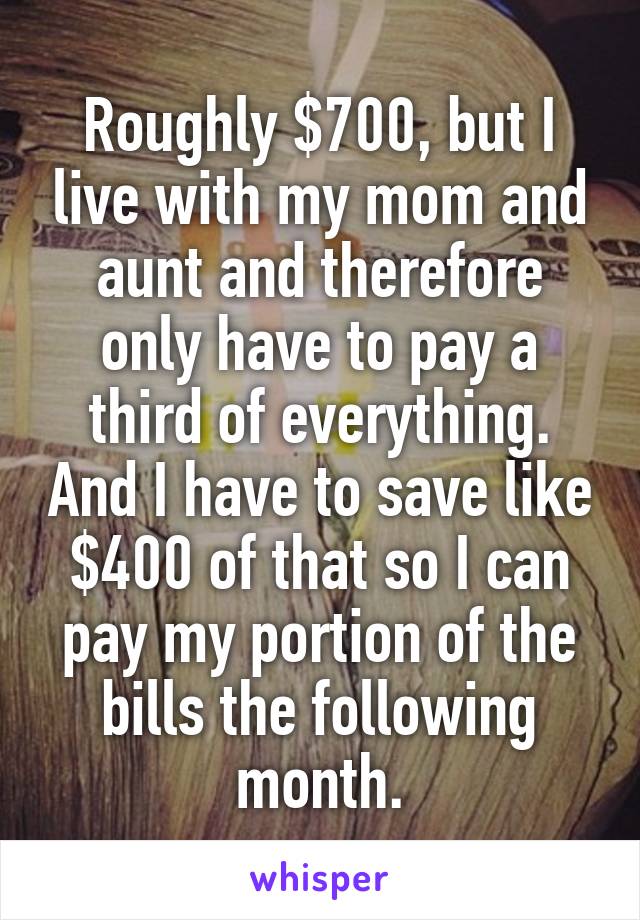 Roughly $700, but I live with my mom and aunt and therefore only have to pay a third of everything. And I have to save like $400 of that so I can pay my portion of the bills the following month.