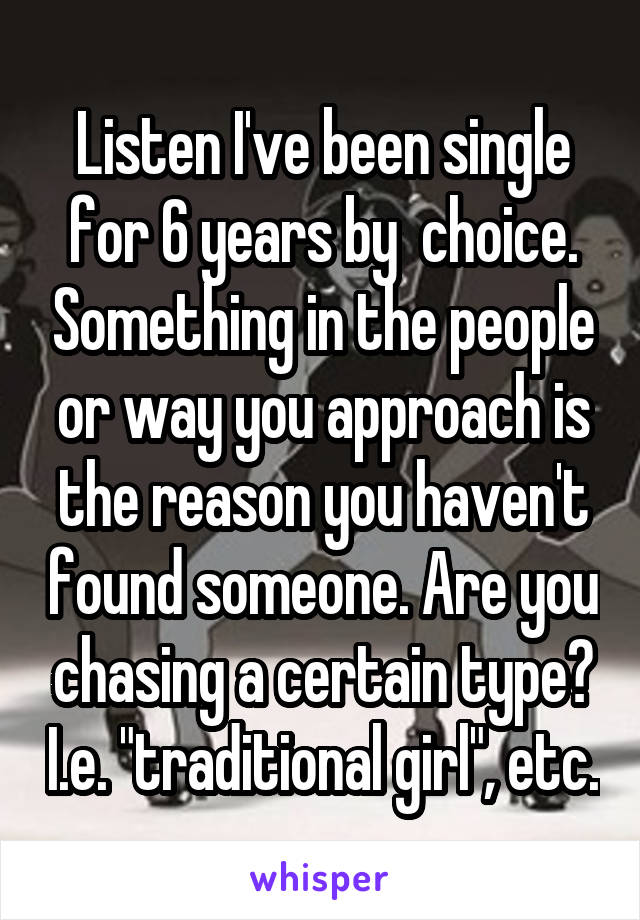 Listen I've been single for 6 years by  choice. Something in the people or way you approach is the reason you haven't found someone. Are you chasing a certain type? I.e. "traditional girl", etc.