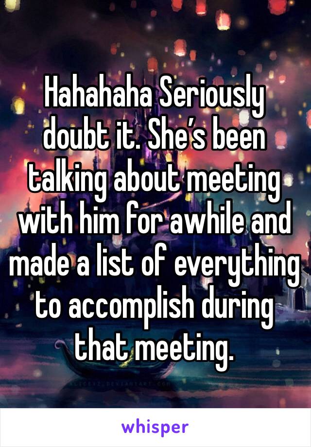 Hahahaha Seriously doubt it. She’s been talking about meeting with him for awhile and made a list of everything to accomplish during that meeting. 
