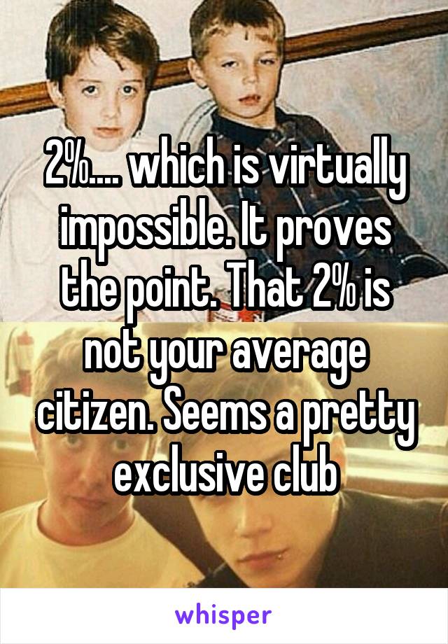 2%.... which is virtually impossible. It proves the point. That 2% is not your average citizen. Seems a pretty exclusive club