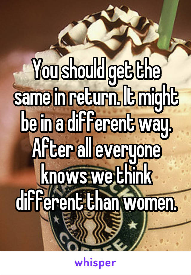You should get the same in return. It might be in a different way. After all everyone knows we think different than women.