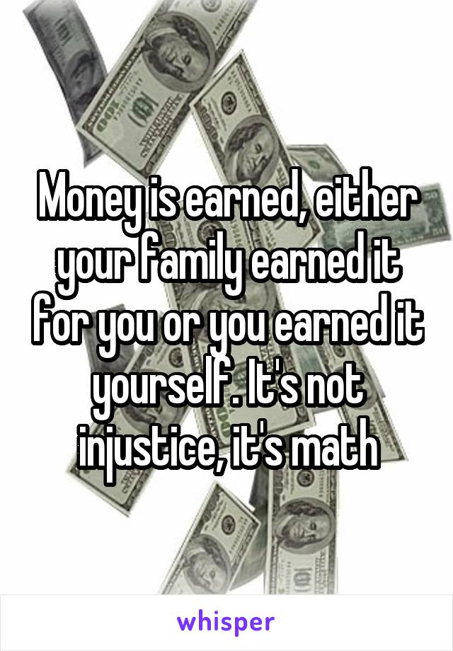 Money is earned, either your family earned it for you or you earned it yourself. It's not injustice, it's math