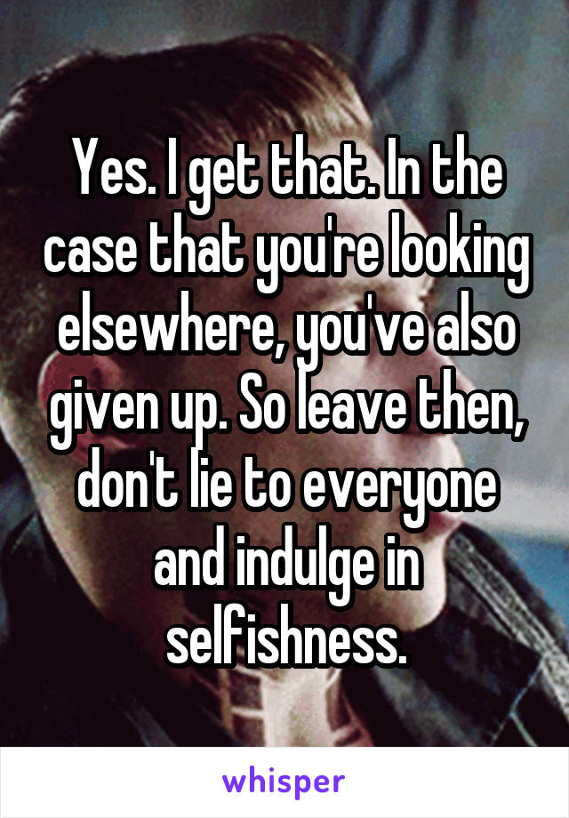 Yes. I get that. In the case that you're looking elsewhere, you've also given up. So leave then, don't lie to everyone and indulge in selfishness.