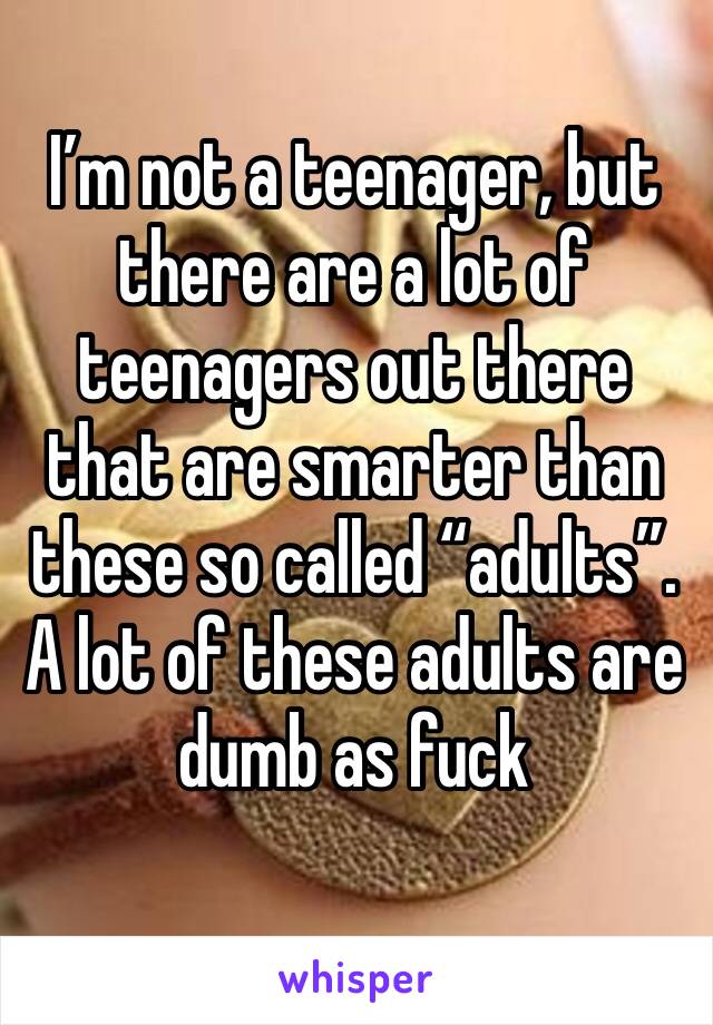 I’m not a teenager, but there are a lot of teenagers out there that are smarter than these so called “adults”. A lot of these adults are dumb as fuck