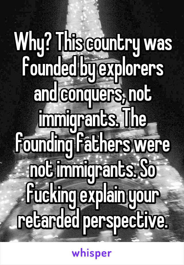 Why? This country was founded by explorers and conquers, not immigrants. The founding fathers were not immigrants. So fucking explain your retarded perspective.