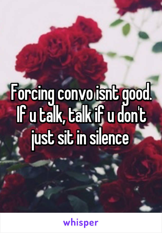 Forcing convo isnt good. If u talk, talk if u don't just sit in silence 