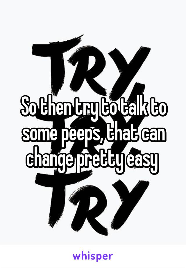 So then try to talk to some peeps, that can change pretty easy 