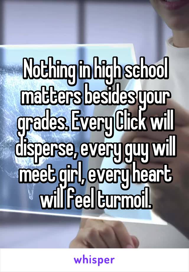 Nothing in high school matters besides your grades. Every Click will disperse, every guy will meet girl, every heart will feel turmoil.