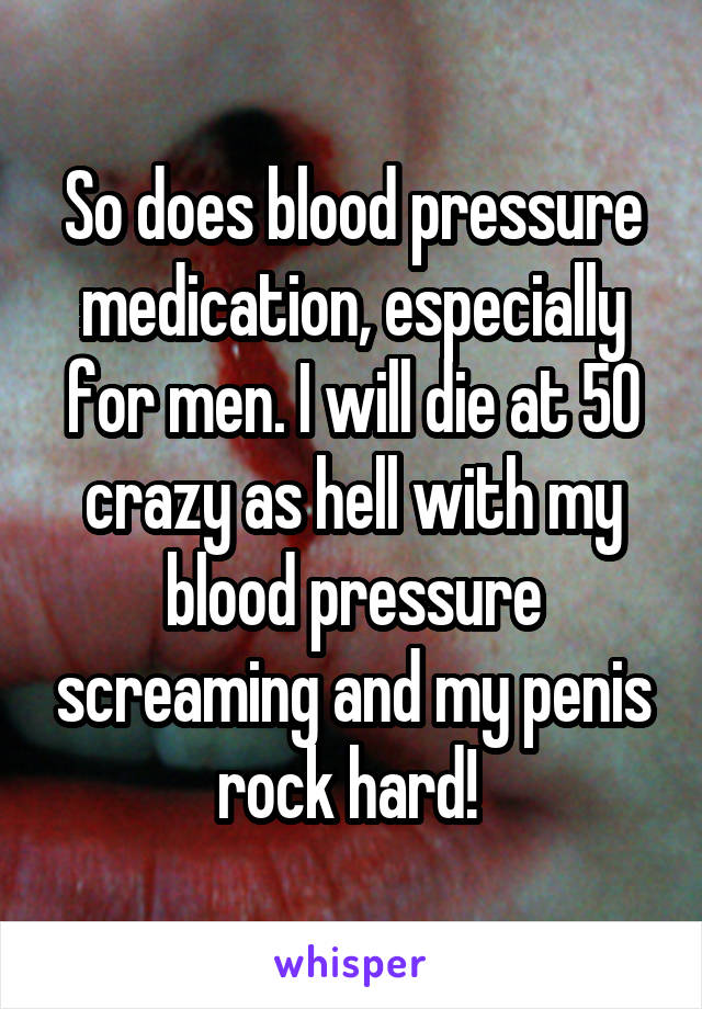 So does blood pressure medication, especially for men. I will die at 50 crazy as hell with my blood pressure screaming and my penis rock hard! 