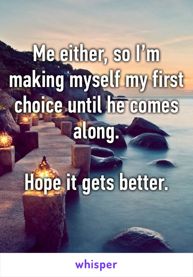 Me either, so I’m making myself my first choice until he comes along. 

Hope it gets better. 