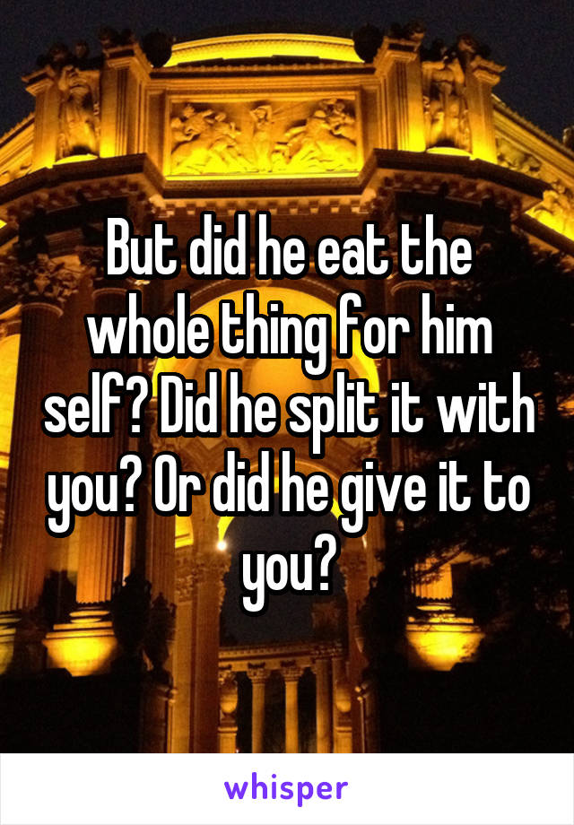 But did he eat the whole thing for him self? Did he split it with you? Or did he give it to you?