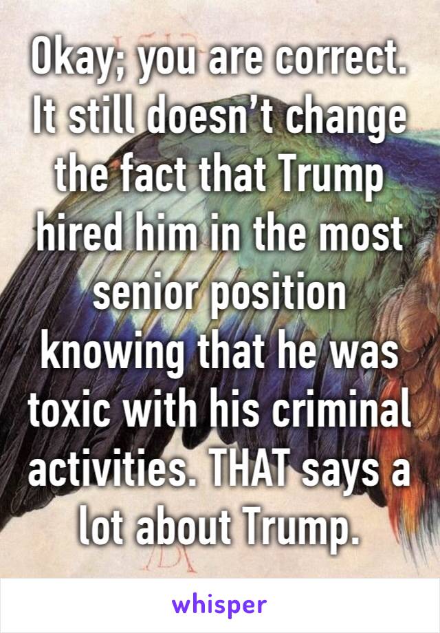 Okay; you are correct. It still doesn’t change the fact that Trump hired him in the most senior position knowing that he was toxic with his criminal activities. THAT says a lot about Trump.