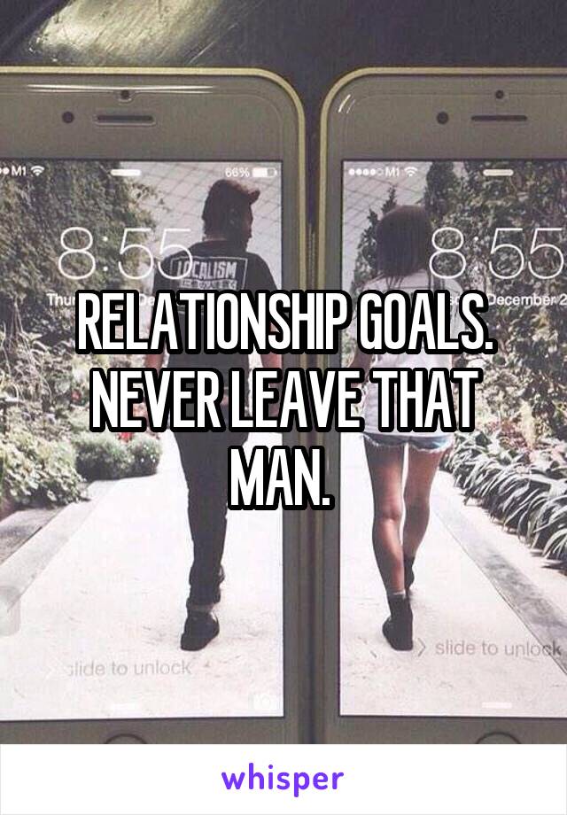 RELATIONSHIP GOALS. NEVER LEAVE THAT MAN. 
