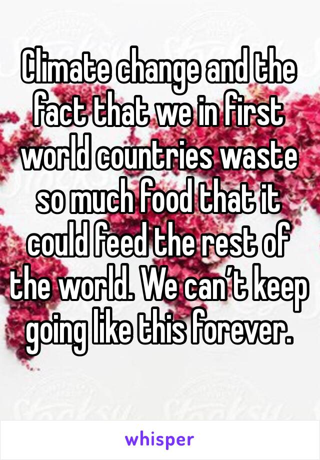 Climate change and the fact that we in first world countries waste so much food that it could feed the rest of the world. We can’t keep going like this forever. 